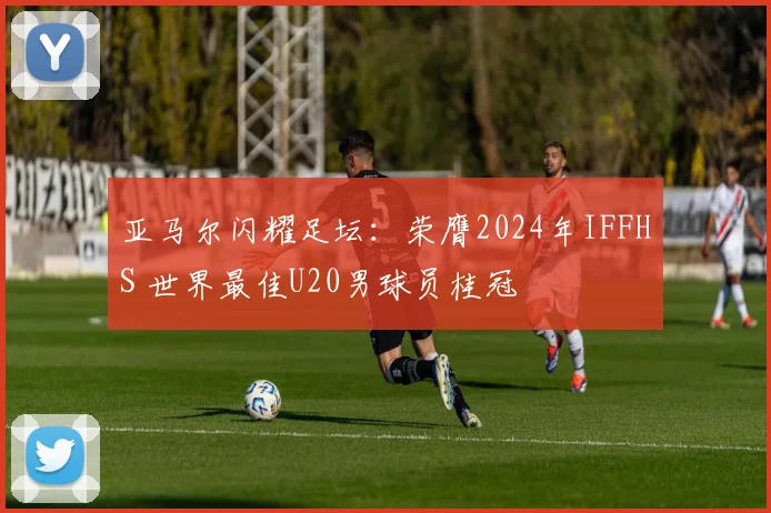 亚马尔闪耀足坛：荣膺2024年IFFHS 世界最佳U20男球员桂冠
