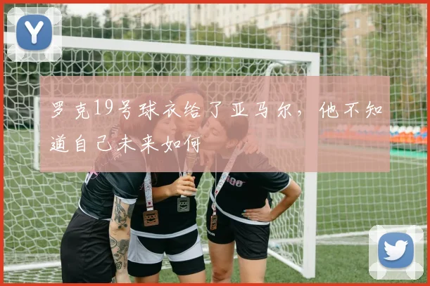 罗克19号球衣给了亚马尔，他不知道自己未来如何