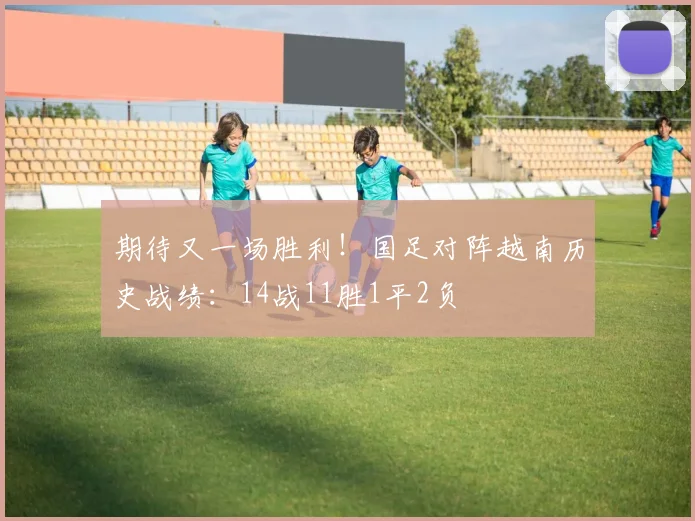 期待又一场胜利！国足对阵越南历史战绩：14战11胜1平2负