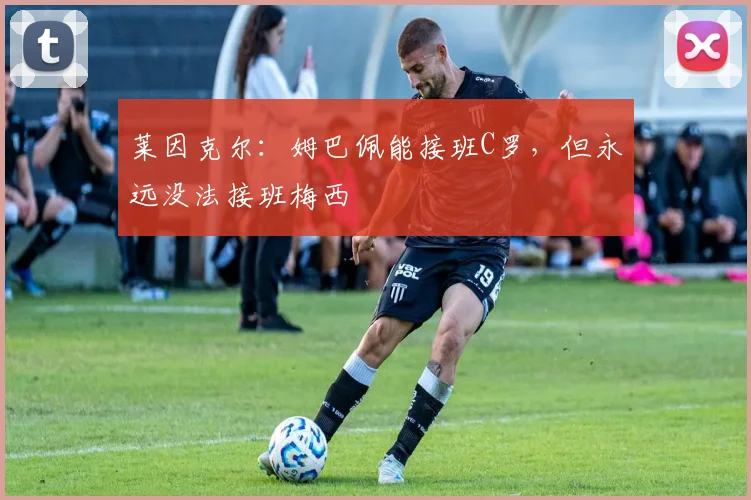 莱因克尔：姆巴佩能接班C罗，但永远没法接班梅西