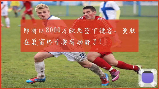 即将以8000万欧元签下德容，曼联在夏窗终于要有动静了！