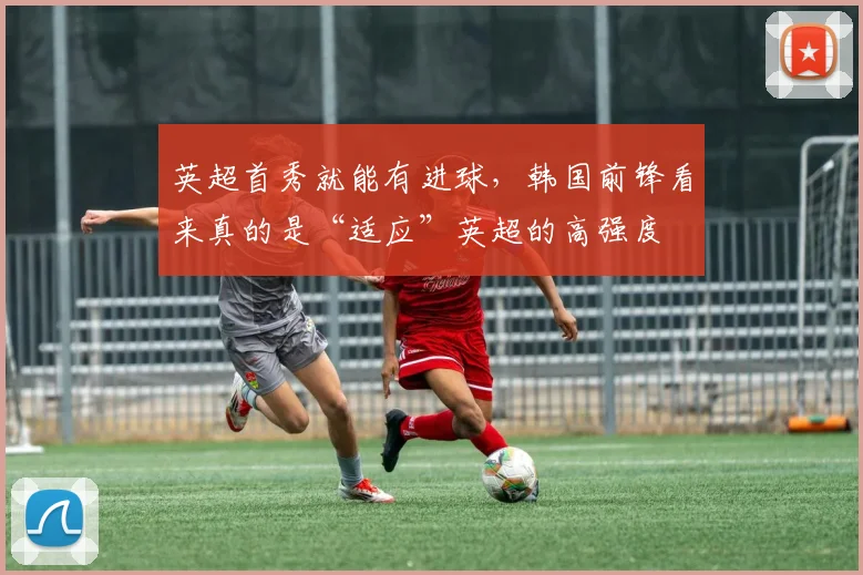 英超首秀就能有进球，韩国前锋看来真的是“适应”英超的高强度